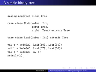 A simple binary tree


  sealed abstract class Tree

  case class Node(value: Int,
                  left: Tree,
                  right: Tree) extends Tree

  case class Leaf(value: Int) extends Tree

  val a = Node(20, Leaf(10), Leaf(30))
  val b = Node(40, Leaf(37), Leaf(50))
  val c = Node(35, a, b)
  println(c)




                       Pramode C.E   Introduction to Functional Programming with Scala
 