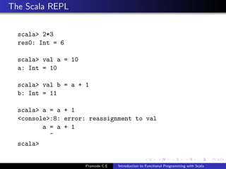 The Scala REPL


  scala> 2*3
  res0: Int = 6

  scala> val a = 10
  a: Int = 10

  scala> val b = a + 1
  b: Int = 11

  scala> a = a + 1
  <console>:8: error: reassignment to val
         a = a + 1
           ^
  scala>


                      Pramode C.E   Introduction to Functional Programming with Scala
 