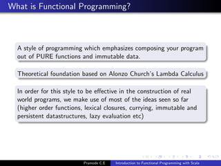 What is Functional Programming?



  A style of programming which emphasizes composing your program
  out of PURE functions and immutable data.

  Theoretical foundation based on Alonzo Church’s Lambda Calculus

  In order for this style to be eﬀective in the construction of real
  world programs, we make use of most of the ideas seen so far
  (higher order functions, lexical closures, currying, immutable and
  persistent datastructures, lazy evaluation etc)




                          Pramode C.E   Introduction to Functional Programming with Scala
 