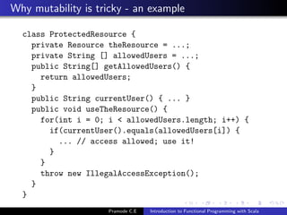 Why mutability is tricky - an example

  class ProtectedResource {
    private Resource theResource = ...;
    private String [] allowedUsers = ...;
    public String[] getAllowedUsers() {
      return allowedUsers;
    }
    public String currentUser() { ... }
    public void useTheResource() {
      for(int i = 0; i < allowedUsers.length; i++) {
        if(currentUser().equals(allowedUsers[i]) {
          ... // access allowed; use it!
        }
      }
      throw new IllegalAccessException();
    }
  }
                     Pramode C.E   Introduction to Functional Programming with Scala
 