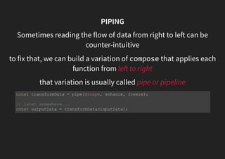PIPING
Sometimes reading the flow of data from right to le can be
counter-intuitive
to fix that, we can build a variation of compose that applies each
function from le to right
that variation is usually called pipe or pipeline
const transformData = pipe(escape, enhance, freeze);
// later somewhere...
const outputData = transformData(inputData);
 