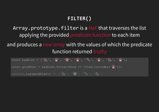 FILTER()
Array.prototype.filter is a HoF that traverses the list
applying the provided predicate function to each item
and produces a new array with the values of which the predicate
function returned truthy
const badDiet = [' ', ' ', ' ', ' ', ' ', ' ', ' ', ' '];
const goodDiet = badDiet.filter(food => !food.includes(' '));
console.log(goodDiet); // [' ', ' ', ' ', ' ']
 