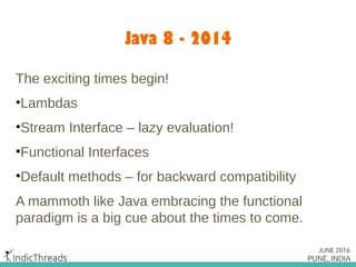 Java 8 - 2014
The exciting times begin!
•Lambdas
•Stream Interface – lazy evaluation!
•Functional Interfaces
•Default methods – for backward compatibility
A mammoth like Java embracing the functional
paradigm is a big cue about the times to come.
 