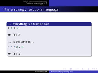 What is functional programming?
Functional programming in R
Wrap-up
R is a strongly functional language
. . . everything is a function call!
> 1 + 2
## [1] 3
. . . is the same as. . .
> ‘+‘(1, 2)
## [1] 3
David Springate Functional Programming in R
 