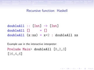 Introduction Deﬁnition Function Recap Common Idioms Imperative Comparison Challenges! Industry Use Now what?
Recursive function: Haskell
doubleAll :: [Int] -> [Int]
doubleAll [] = []
doubleAll (x:xs) = x*2 : doubleAll xs
Example use in the interactive interpreter:
Prelude Main> doubleAll [8,2,3]
[16,4,6]
 