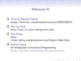 Introduction Deﬁnition Function Recap Common Idioms Imperative Comparison Challenges! Industry Use Now what?
References III
Tweet by Michael Feathers
https://twitter.com/mfeathers/status/29581296216
Alan Jay Perlis
http://www.cs.yale.edu/quotes.html
Rich Hickey
http:
//www.infoq.com/presentations/Simple-Made-Easy
Andreas Pauley
An Introduction to Functional Programming
https://github.com/apauley/fp_presentation
 