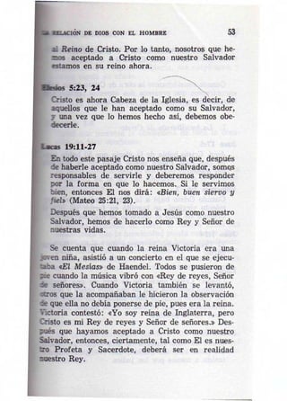 • 4" ' CION DE DIOS CON EL HOMBRE 53 
Reino de Cristo. Por lo tanto, nosotros que he­,") 
5 aceptado a Cristo como nuestro Salvador 
estamos en su reino ahora. 
5:23, 24 
Cristo es ahora Cabeza de la Iglesia, es decir, de 
aquellos que le han aceptado como su Salvador, 
1 una vez que lo hemos hecho así, debemos obe­decerle. 
19:11·27 
En todo este pasaje Cristo nos enseña que, después 
de haberle aceptado como nuestro Salvador, SOffiQS 
responsables de servirle y deberemos responder 
por la forma en que lo hacemos. Si le servimos 
bien, entonces El nos dirá: «Bien, buen siervo y 
jiel. (Mateo 25:21, 23). 
Después que hemos tomado a Jesús como nuestro 
Salvador, hemos de hacerlo como Rey y Señor de 
nuestras vidas. 
Se cuenta que cuando la reina Victoria era una 
en niña, asistió a un concierto en el que se ejecu- 
2ba <El Mesías» de Haendel. Todos se pusieron de 
- cuando la música vibró con «Rey de reyes, Señor 
:e señores». Cuando Victoria también se levantó, 
«::ros que la acompañaban le hicieron la observación 
- que ella no debía ponerse de pie, pues era la reina. 
lIctoria contestó: «Yo soy reina de Inglaterra, pero 
Qisto es mi Rey de reyes y Señor de señores.» Des­;; 
ués que hayamos aceptado a Cristo como nuestro 
Salvador, entonces, ciertamente, tal como El es nues­tro 
Profeta y Sacerdote, deberá ser en realidad 
:lOestro Rey. 
• • 
 