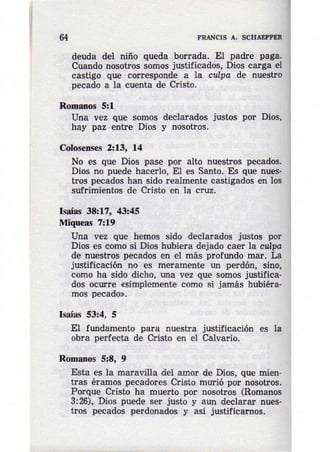 64 FRANCIS A. SCHAEFPER 
deuda del niño queda borrada. El padre paga. 
Cuando nosotros somos justificados, Dios carga el 
castigo que corresponde a la culpa de nuestro 
pecado a la cuenta de Cristo. 
Romanos 5:1 
Una vez que somos declarados justos por Dios, 
hay paz entre Dios y nosotros. 
Colosenses 2:13, 14 
No es que Dios pase por alto nuestros pecados. 
Dios no puede hacerlo, El es Santo. Es que nues· 
tras pecados han sido realmente castigados en los 
sufrimientos de Cristo en la cruz. 
Isaías 38:17, 43:45 
Miqueas 7:19 
Una vez que hemos sido declarados justos por 
Dios es como si Dios hubiera dejado caer la culpa 
de nuestros pecados en el más profundo mar. La 
justificación no es meramente un perdón, sino, 
como ha sido dicho, una vez que somos justifica­dos 
ocurre «simplemente como si jamás hubiéra­mos 
pecado». 
Isaías 53:4, S 
El fundamento para nuestra justificación es la 
obra perfecta de Cristo en el Calvario. 
Romanos 5:8, 9 
Esta es la maravilla del amor de Dios, que mien· 
tras éramos pecadores Cristo murió por nosotros. 
Porque Cristo ha muerto por nosotros (Romanos 
3:26), Dios puede ser justo y aun declarar nues­tros 
pecados perdonados y asi justificarnos. 
 