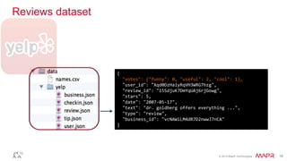 © 2014 MapR Technologies 18
Reviews dataset
{
"votes": {"funny": 0, "useful": 2, "cool": 1},
"user_id": "Xqd0DzHaiyRqVH3WRG7hzg",
"review_id": "15SdjuK7DmYqUAj6rjGowg",
"stars": 5,
"date": "2007-05-17",
"text": "dr. goldberg offers everything ...",
"type": "review",
"business_id": "vcNAWiLM4dR7D2nwwJ7nCA"
}
 