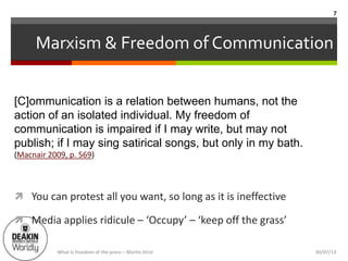 Marxism & Freedom of Communication
 You can protest all you want, so long as it is ineffective
 Media applies ridicule – ‘Occupy’ – ‘keep off the grass’
[C]ommunication is a relation between humans, not the
action of an isolated individual. My freedom of
communication is impaired if I may write, but may not
publish; if I may sing satirical songs, but only in my bath.
(Macnair 2009, p. 569)
What is freedom of the press – Martin Hirst
7
30/07/13
 