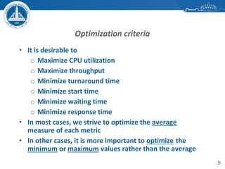 9
Optimization criteria
• It is desirable to
o Maximize CPU utilization
o Maximize throughput
o Minimize turnaround time
o Minimize start time
o Minimize waiting time
o Minimize response time
• In most cases, we strive to optimize the average
measure of each metric
• In other cases, it is more important to optimize the
minimum or maximum values rather than the average
 