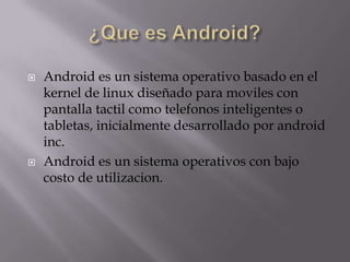  Android es un sistema operativo basado en el
kernel de linux diseñado para moviles con
pantalla tactil como telefonos inteligentes o
tabletas, inicialmente desarrollado por android
inc.
 Android es un sistema operativos con bajo
costo de utilizacion.
 