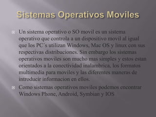  Un sistema operativo o SO movil es un sistema
operativo que controla a un dispositivo movil al igual
que los PC´s utilizan Windows, Mac OS y linux con sus
respectivas distribuciones. Sin embargo los sistemas
operativos moviles son mucho mas simples y estos estan
orientados a la conectividad inalambrica, los formatos
multimedia para moviles y las diferentes maneras de
introducir informacion en ellos.
 Como sistemas operativos moviles podemos encontrar
Windows Phone, Android, Symbian y IOS
 