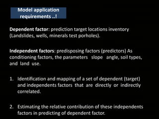Model application
requirements ..!
Dependent factor: prediction target locations inventory
(Landslides, wells, minerals test porholes).
Independent factors: predisposing factors (predictors) As
conditioning factors, the parameters slope angle, soil types,
and land use.
1. Identiﬁcation and mapping of a set of dependent (target)
and independents factors that are directly or indirectly
correlated.
2. Estimating the relative contribution of these independents
factors in predicting of dependent factor.
 