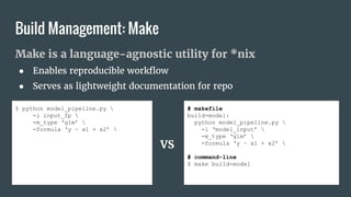 Make is a language-agnostic utility for *nix
● Enables reproducible workflow
● Serves as lightweight documentation for repo
# makefile
build-model:
python model_pipeline.py 
-i ‘model_input’ 
-m_type ‘glm’ 
-formula ‘y ~ x1 + x2’ 
# command-line
$ make build-model
Build Management: Make
$ python model_pipeline.py 
-i input_fp 
-m_type ‘glm’ 
-formula ‘y ~ x1 + x2’ 
VS
 