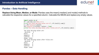 Introduction to Artificial Intelligence
Pandas – Data Handling
Replace Using Mean, Median, or Mode: Pandas uses the mean() median() and mode() methods to
calculate the respective values for a specified column. Calculate the MEAN and replace any empty values.
 