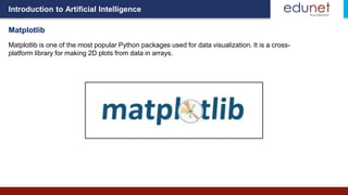 Introduction to Artificial Intelligence
Matplotlib
Matplotlib is one of the most popular Python packages used for data visualization. It is a cross-
platform library for making 2D plots from data in arrays.
 