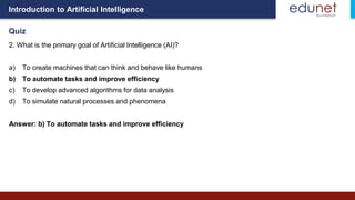 Introduction to Artificial Intelligence
Quiz
2. What is the primary goal of Artificial Intelligence (AI)?
a) To create machines that can think and behave like humans
b) To automate tasks and improve efficiency
c) To develop advanced algorithms for data analysis
d) To simulate natural processes and phenomena
Answer: b) To automate tasks and improve efficiency
 