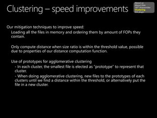 Our mitigation techniques to improve speed:
Loading all the files in memory and ordering them by amount of FOPs they
contain.
Only compute distance when size ratio is within the threshold value, possible
due to properties of our distance computation function.
Use of prototypes for agglomerative clustering
- In each cluster, the smallest file is elected as “prototype” to represent that
cluster.
- When doing agglomerative clustering, new files to the prototypes of each
clusters until we find a distance within the threshold, or alternatively put the
file in a new cluster.
About us
About DNA
.NET disassembler
Clustering
IDA plugin
 