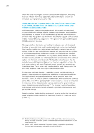 188
share of subsidy reaching the poorest is approximately 36 percent. Innovating
to create efficient channels of food and nutrition distribution is certainly an
immediate and high-priority issue for India.
BOTH PHYSICAL FOOD TRANSFERS AND CASH TRANSFERS
CAN WORK, DEPENDING ON STARTING CONDITIONS AND
CONSUMER PREFERENCES
Countries around the world have experimented with different models of food
subsidy distribution—through physical transfers, food vouchers, and conditional
cash transfers. At present, in-kind transfers through the PDS are the dominant
model in India, though there are other forms of nutritional support, such as school
midday meals and feeding programmes in the government-sponsored Integrated
Child Development Services.
Where private food distribution and banking infrastructure are well developed
(in cities, for example), India could consider selectively moving from its physical
food transfer model to one involving cash transfers to provide consumers with
greater choice and also potentially reduce waste and leakage in the supply chain.
A randomised intervention in Delhi that provided unconditional cash transfers
for food assistance found that food security did not decline with the use of this
model; in fact, households had better opportunities to incorporate other nutritious
options into their diets beyond cereals.91
It should be noted, however, that the
excluded segment (the poorest 5 percent of the urban population), who are the
only urban residents with a significant calorie gap, typically lack access to any
financial services. For an urban cash transfer model to work, the poorest of the
poor need access to bank accounts or other money solutions.
In rural areas, there are significant challenges to rolling out cash transfers at
present. These regions typically have low penetration of both banking services
and of private food shops that stock cereals in bulk quantities. If the poor
received a fixed sum in lieu of physical food transfers, their food security could be
at risk if the price of food grains spiked in certain seasons. A survey of consumers
in rural areas of nine states indicated a strong preference for government-run
ration shops to provide actual food grain.92
The physical transfer of subsidised
grain through government channels is likely to continue to be important in such
parts of the country.
Based on various studies and discussions with experts, we find that the optimal
mode of benefit transfer depends on the starting situation of a particular region
(Exhibit 77).
91	 Shubhashis Gangopadhyay, Robert Lensink, and Bhupesh Yadav, Cash or food security
through the Public Distribution System? Evidence from a randomized controlled trial in Delhi,
India, October 2012.
92	 Reetika Khera, “Revival of the Public Distribution System: Evidence and explanations”,
Economic and Political Weekly, volume 66, numbers 44–45, 2011.
 