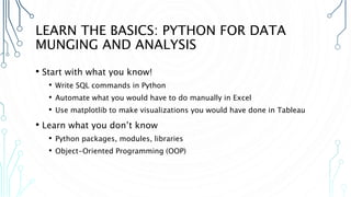 LEARN THE BASICS: PYTHON FOR DATA
MUNGING AND ANALYSIS
• Start with what you know!
• Write SQL commands in Python
• Automate what you would have to do manually in Excel
• Use matplotlib to make visualizations you would have done in Tableau
• Learn what you don’t know
• Python packages, modules, libraries
• Object-Oriented Programming (OOP)
 