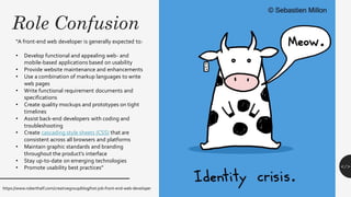 Role Confusion
</>
“A front-end web developer is generally expected to:
• Develop functional and appealing web- and
mobile-based applications based on usability
• Provide website maintenance and enhancements
• Use a combination of markup languages to write
web pages
• Write functional requirement documents and
specifications
• Create quality mockups and prototypes on tight
timelines
• Assist back-end developers with coding and
troubleshooting
• Create cascading style sheets (CSS) that are
consistent across all browsers and platforms
• Maintain graphic standards and branding
throughout the product’s interface
• Stay up-to-date on emerging technologies
• Promote usability best practices”
https://www.roberthalf.com/creativegroup/blog/hot-job-front-end-web-developer
 