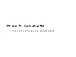 개발, 소스관리, 테스트그리고 배포
뜨거운물을용기에표시선까지넣고, 3분뒤에드세요?
 