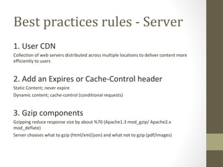 Best practices rules - Server 1. User CDN Collection of web servers distributed across multiple locations to deliver content more efficiently to users 2. Add an Expires or Cache-Control header Static Content; never expire Dynamic content; cache-control (conditional requests) 3. Gzip components Gzipping reduce response size by about %70 (Apache1.3 mod_gzip/ Apache2.x mod_deflate) Server chooses what to gzip (html/xml/json) and what not to gzip (pdf/images) 