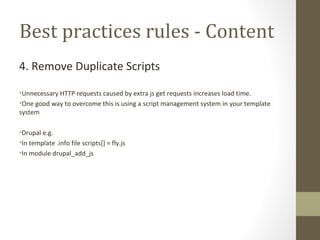 Best practices rules - Content 4. Remove Duplicate Scripts Unnecessary HTTP requests caused by extra js get requests increases load time. One good way to overcome this is using a script management system in your template system Drupal e.g. In template .info file scripts[] = fly.js In module drupal_add_js 