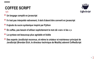COFFEE SCRIPT
18
1/1
+ Un langage compilé en javascript
+ Il n’est pas interprété nativement, il doit d’abord être converti en javascript
+ Il ajoute du sucre syntaxique inspiré par Python
+ En coffee, pas besoin d’utiliser explicitement le mot clé «var» ni les «;»
+ La syntaxe est beaucoup plus agréable et lisible
+ Des experts JavaScript reconnus, et même le créateur et mainteneur principal de
JavaScript (Brendan Eich, le directeur technique de Mozilla) adorent CoffeeScript
 