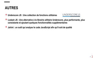 AUTRES
23
+ Underscore JS : Une collection de fonctions utilitaires
+ Lodash JS : Une alternative à la librairie utilitaire Underscore, plus performante, plus
consistante et ajoutant quelques fonctionnalités supplémentaires
+ Jshint : un outil qui analyse le code JavaScript afin qu'il soit de qualité
 