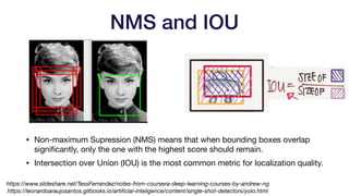 • Non-maximum Supression (NMS) means that when bounding boxes overlap
significantly, only the one with the highest score should remain.

• Intersection over Union (IOU) is the most common metric for localization quality.
NMS and IOU
https://leonardoaraujosantos.gitbooks.io/artificial-inteligence/content/single-shot-detectors/yolo.html
https://www.slideshare.net/TessFerrandez/notes-from-coursera-deep-learning-courses-by-andrew-ng
 