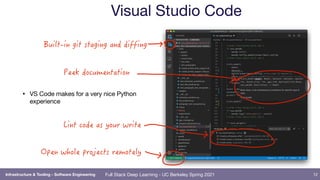 Full Stack Deep Learning - UC Berkeley Spring 2021
Visual Studio Code
12
Infrastructure & Tooling - Software Engineering
• VS Code makes for a very nice Python
experience
Cvjmu.jo!hju!tubhjoh!boe!ejggjoh
Pqfo!xipmf!qspkfdut!sfnpufmz!
Qffl!epdvnfoubujpo
Mjou!dpef!bt!zpvs!xsjuf
 