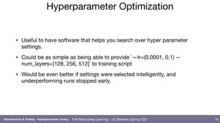 Full Stack Deep Learning - UC Berkeley Spring 2021
Hyperparameter Optimization
• Useful to have software that helps you search over hyper parameter
settings.

• Could be as simple as being able to provide `—lr=(0.0001, 0.1) --
num_layers=[128, 256, 512]` to training script

• Would be even better if settings were selected intelligently, and
underperforming runs stopped early.
93
Infrastructure & Tooling - Hyperparameter Tuning
 