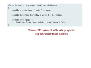 class Person(string name, DateTime birthday)
{
public string Name { get; } = name;
public DateTime Birthday { get; } = birthday;
public int Age() =>
DateTime.Today.Subtract(birthday).Days / 365;
}
Modern C# equivalent with auto-properties
and expression-bodied members
 