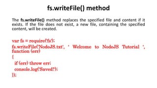 fs.writeFile() method
The fs.writeFile() method replaces the specified file and content if it
exists. If the file does not exist, a new file, containing the specified
content, will be created.
var fs = require('fs');
fs.writeFile(‘NodeJS.txt', ' Welcome to NodeJS Tutorial ',
function (err)
{
if (err) throw err;
console.log('Saved!');
});
 