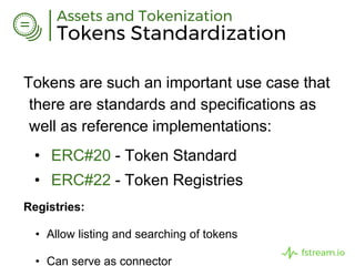 Tokens Standardization
Assets and Tokenization
Tokens are such an important use case that
there are standards and specifications as
well as reference implementations:
• ERC#20 - Token Standard
• ERC#22 - Token Registries
Registries:
• Allow listing and searching of tokens
• Can serve as connector
fstream.io
 