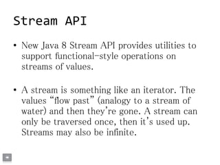 Stream API
• New Java 8 Stream API provides utilities to
support functional-style operations on
streams of values.
• A stream is something like an iterator. The
values “flow past” (analogy to a stream of
water) and then they're gone. A stream can
only be traversed once, then it's used up.
Streams may also be infinite.
 