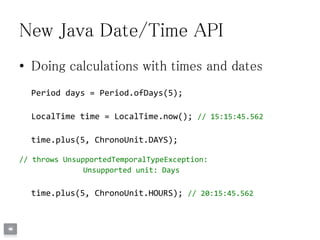 New Java Date/Time API
• Doing calculations with times and dates
Period days = Period.ofDays(5);
LocalTime time = LocalTime.now(); // 15:15:45.562
time.plus(5, ChronoUnit.DAYS);
// throws UnsupportedTemporalTypeException:
Unsupported unit: Days
time.plus(5, ChronoUnit.HOURS); // 20:15:45.562
 
