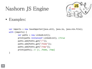 Nashorn JS Engine
• Examples:
var imports = new JavaImporter(java.util, java.io, java.nio.file);
with (imports) {
var paths = new LinkedList();
print(paths instanceof LinkedList); //true
paths.add(Paths.get("/"));
paths.add(Paths.get("/home"));
paths.add(Paths.get("/tmp"));
print(paths); // [/, /home, /tmp]
}
 
