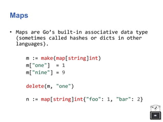 Maps
• Maps are Go’s built-in associative data type
(sometimes called hashes or dicts in other
languages).
m := make(map[string]int)
m["one"] = 1
m["nine"] = 9
delete(m, "one")
n := map[string]int{"foo": 1, "bar": 2}
 
