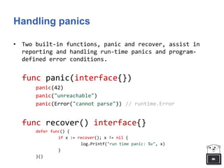 Handling panics
• Two built-in functions, panic and recover, assist in
reporting and handling run-time panics and program-
defined error conditions.
func panic(interface{})
panic(42)
panic("unreachable")
panic(Error("cannot parse")) // runtime.Error
func recover() interface{}
defer func() {
if x := recover(); x != nil {
log.Printf("run time panic: %v", x)
}
}()
 