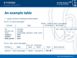 https://www.2ndQuadrant.com
FOSDEM
Brussels, 2020-02-02
An example table
●
pgsql-hackers mailing list archive subset
fts=# d mail_messages
Table "public.mail_messages"
Column | Type | Collation | Nullable |
------------+-----------------------------+-----------+----------+-------------
id | integer | | not null | nextval('mai
parent_id | integer | | |
sent | timestamp without time zone | | |
subject | text | | |
author | text | | |
body_plain | text | | |
fts=# dt+ mail_messages
List of relations
Schema | Name | Type | Owner | Size | Description
--------+---------------+-------+----------+--------+-------------
public | mail_messages | table | postgres | 478 MB |
 