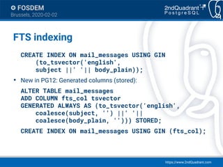 https://www.2ndQuadrant.com
FOSDEM
Brussels, 2020-02-02
FTS indexing
CREATE INDEX ON mail_messages USING GIN
(to_tsvector('english',
subject ||' '|| body_plain));
●
New in PG12: Generated columns (stored):
ALTER TABLE mail_messages
ADD COLUMN fts_col tsvector
GENERATED ALWAYS AS (to_tsvector('english',
coalesce(subject, '') ||' '||
coalesce(body_plain, ''))) STORED;
CREATE INDEX ON mail_messages USING GIN (fts_col);
 