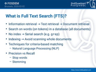 https://www.2ndQuadrant.com
FOSDEM
Brussels, 2020-02-02
What is Full Text Search (FTS)?
●
Information retrieval Text retrieval Document retrieval→ →
●
Search on words (on tokens) in a database (all documents)
●
No index Serial search (e.g.→ grep)
●
Indexing Avoid scanning whole documents→
●
Techniques for criteria-based matching
– Natural Language Processing (NLP)
●
Precision vs Recall
– Stop words
– Stemming
 