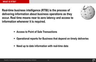 Real-time business intelligence (RTBI) is the process of 
delivering information about business operations as they 
occur. Real time means near to zero latency and access to 
information whenever it is required. 
 Access to Point of Sale Transactions 
 Operational reports for Business that depend on timely deliveries 
 Need up to date information with real-time data 
14 
WHAT IS RTBI? 
Experts in delivering business-driven technology solutions 
 