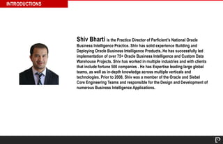 INTRODUCTIONS 
Shiv Bharti is the Practice Director of Perficient’s National Oracle 
Business Intelligence Practice. Shiv has solid experience Building and 
Deploying Oracle Business Intelligence Products. He has successfully led 
implementation of over 75+ Oracle Business Intelligence and Custom Data 
Warehouse Projects. Shiv has worked in multiple industries and with clients 
that include fortune 500 companies . He has Expertise leading large global 
teams, as well as in-depth knowledge across multiple verticals and 
technologies. Prior to 2008, Shiv was a member of the Oracle and Siebel 
Core Engineering Teams and responsible for the Design and Development of 
numerous Business Intelligence Applications. 
 