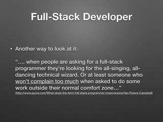 • Another way to look at it: 
 
“…. when people are asking for a full-stack
programmer they're looking for the all-singing, all-
dancing technical wizard. Or at least someone who
won't complain too much when asked to do some
work outside their normal comfort zone…” 
(http://www.quora.com/What-does-the-term-full-stack-programmer-mean/answer/Ian-Peters-Campbell)
Full-Stack Developer
 