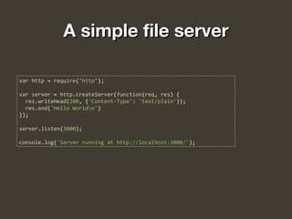 A simple file serverA simple file server
var http = require("http");
var server = http.createServer(function(req, res) {
res.writeHead(200, {'Content-Type': 'text/plain'});
res.end('Hello Worldn')
});
server.listen(3000);
console.log('Server running at http://localhost:3000/');
 