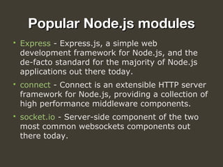 Popular Node.js modulesPopular Node.js modules
 Express - Express.js, a simple web 
development framework for Node.js, and the 
de-facto standard for the majority of Node.js 
applications out there today.
 connect - Connect is an extensible HTTP server 
framework for Node.js, providing a collection of 
high performance middleware components.
 socket.io - Server-side component of the two 
most common websockets components out 
there today.
 